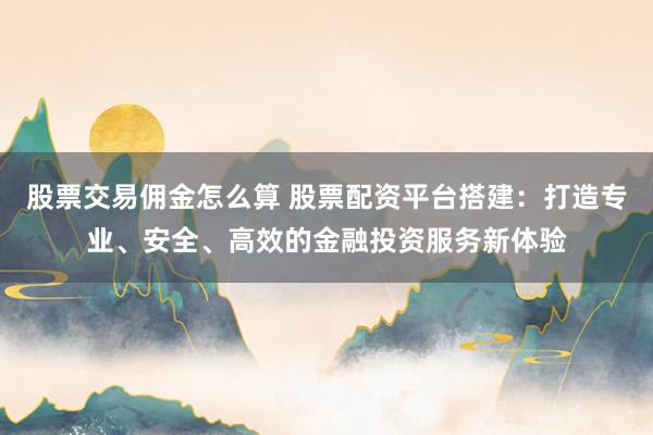 股票交易佣金怎么算 股票配资平台搭建：打造专业、安全、高效的金融投资服务新体验
