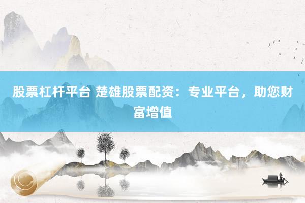 股票杠杆平台 楚雄股票配资：专业平台，助您财富增值