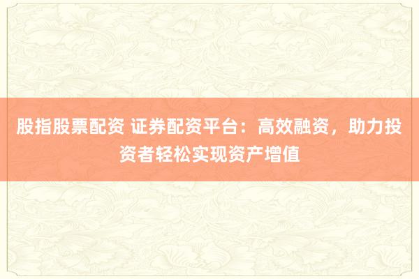 股指股票配资 证券配资平台：高效融资，助力投资者轻松实现资产增值
