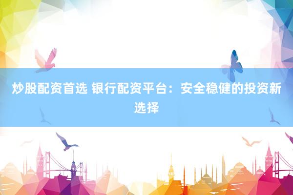炒股配资首选 银行配资平台：安全稳健的投资新选择