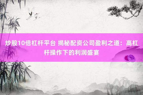 炒股10倍杠杆平台 揭秘配资公司盈利之道：高杠杆操作下的利润盛宴