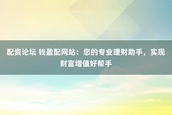 配资论坛 钱盈配网站：您的专业理财助手，实现财富增值好帮手
