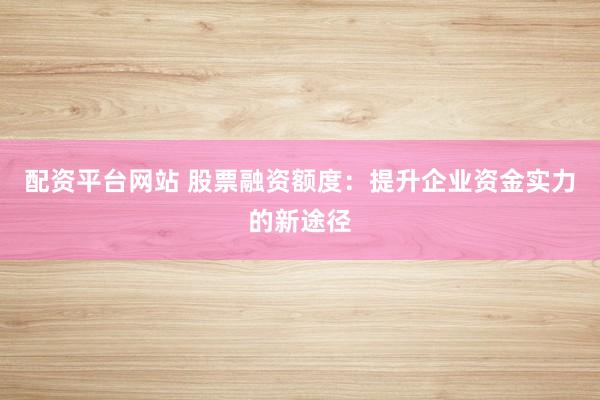 配资平台网站 股票融资额度：提升企业资金实力的新途径