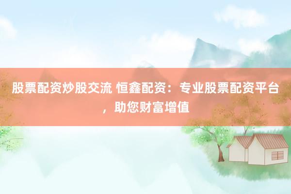 股票配资炒股交流 恒鑫配资：专业股票配资平台，助您财富增值