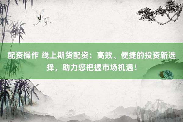 配资操作 线上期货配资：高效、便捷的投资新选择，助力您把握市场机遇！