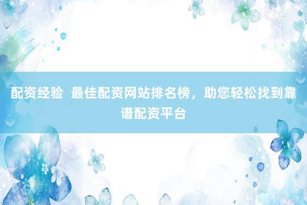 配资经验  最佳配资网站排名榜，助您轻松找到靠谱配资平台
