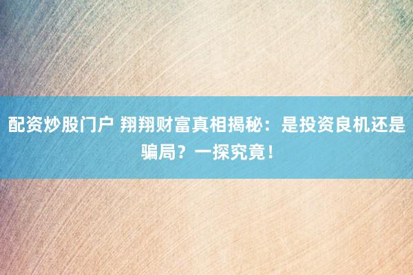配资炒股门户 翔翔财富真相揭秘：是投资良机还是骗局？一探究竟！