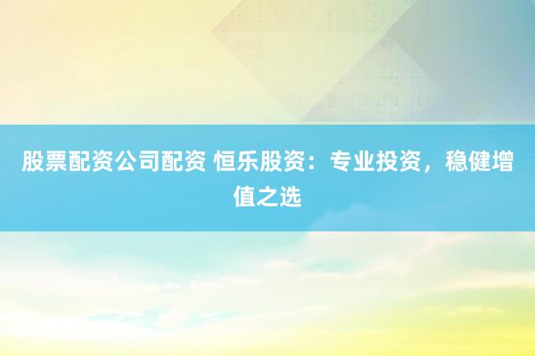 股票配资公司配资 恒乐股资：专业投资，稳健增值之选
