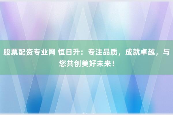 股票配资专业网 恒日升：专注品质，成就卓越，与您共创美好未来！