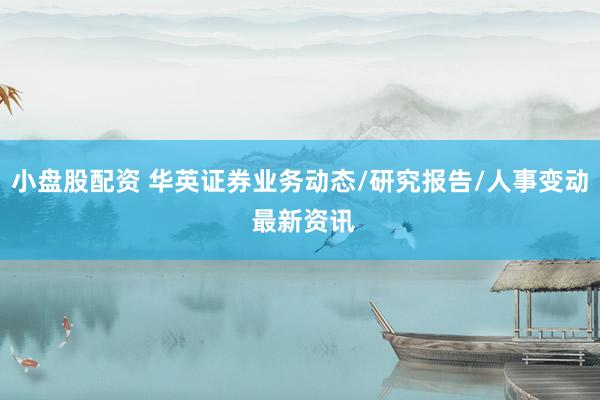 小盘股配资 华英证券业务动态/研究报告/人事变动 最新资讯
