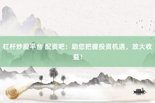 杠杆炒股平台 配资吧：助您把握投资机遇，放大收益！