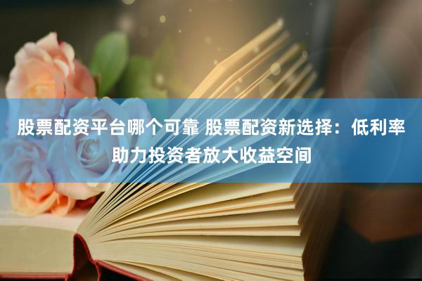 股票配资平台哪个可靠 股票配资新选择：低利率助力投资者放大收益空间