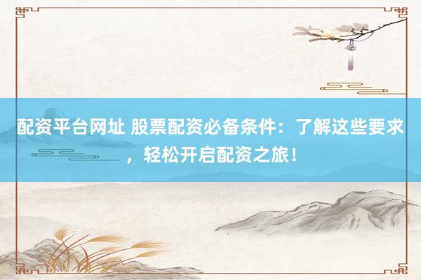 配资平台网址 股票配资必备条件：了解这些要求，轻松开启配资之旅！