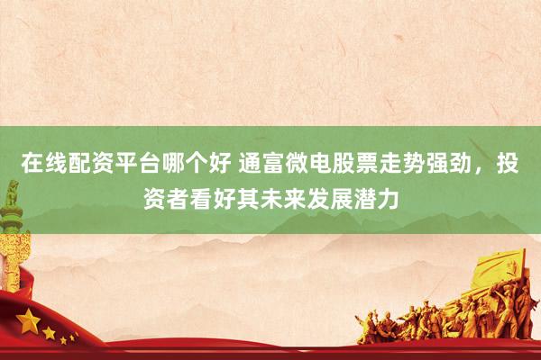 在线配资平台哪个好 通富微电股票走势强劲，投资者看好其未来发展潜力