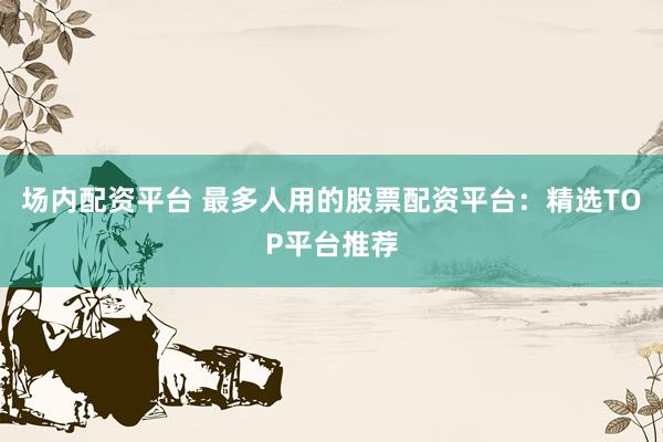 场内配资平台 最多人用的股票配资平台：精选TOP平台推荐