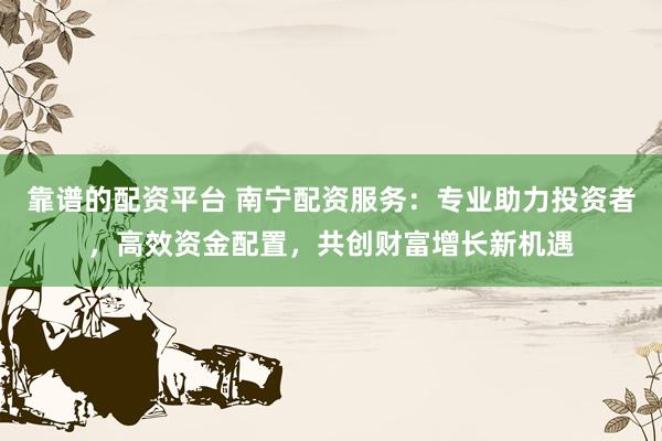 靠谱的配资平台 南宁配资服务：专业助力投资者，高效资金配置，共创财富增长新机遇