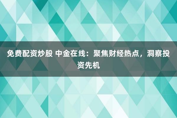 免费配资炒股 中金在线：聚焦财经热点，洞察投资先机