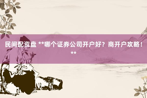 民间配资盘 **哪个证券公司开户好？商开户攻略！**
