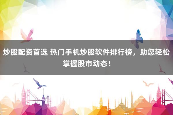 炒股配资首选 热门手机炒股软件排行榜，助您轻松掌握股市动态！