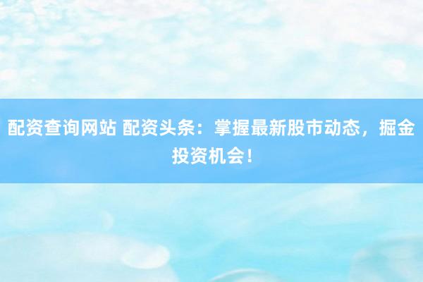 配资查询网站 配资头条：掌握最新股市动态，掘金投资机会！