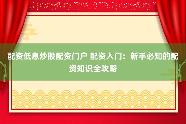 配资低息炒股配资门户 配资入门：新手必知的配资知识全攻略