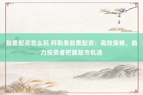 股票配资怎么玩 阿勒泰股票配资：高效策略，助力投资者把握股市机遇