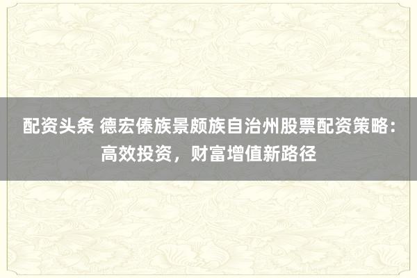 配资头条 德宏傣族景颇族自治州股票配资策略：高效投资，财富增值新路径