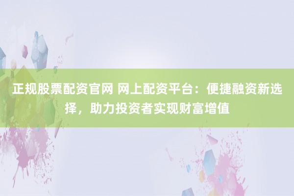 正规股票配资官网 网上配资平台：便捷融资新选择，助力投资者实现财富增值