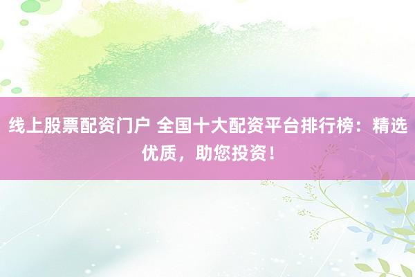 线上股票配资门户 全国十大配资平台排行榜：精选优质，助您投资！