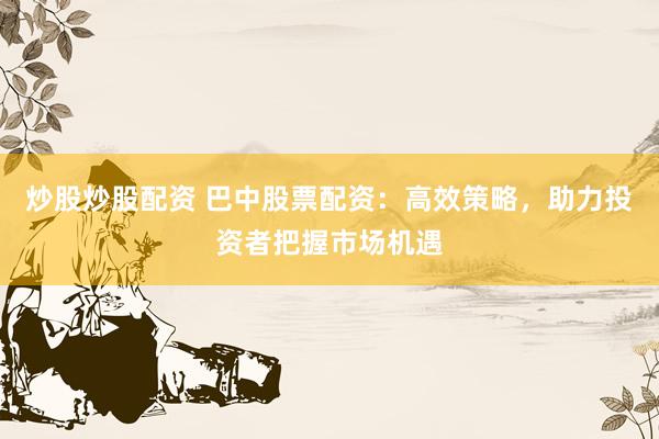 炒股炒股配资 巴中股票配资：高效策略，助力投资者把握市场机遇
