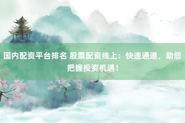 国内配资平台排名 股票配资线上:快速通道,助您把握投资机遇!