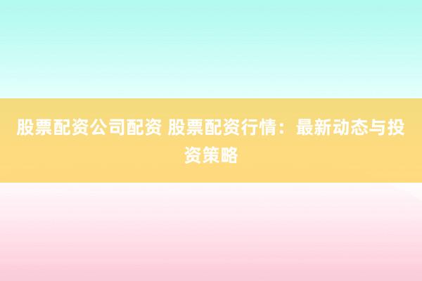 股票配资公司配资 股票配资行情:最新动态与投资策略