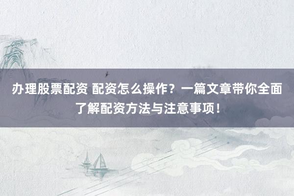 办理股票配资 配资怎么操作?一篇文章带你全面了解配资方法与注意事项!