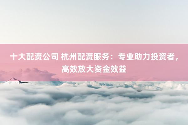 十大配资公司 杭州配资服务:专业助力投资者,高效放大资金效益