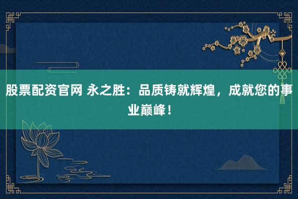 股票配资官网 永之胜:品质铸就辉煌,成就您的事业巅峰!