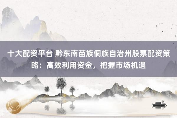 十大配资平台 黔东南苗族侗族自治州股票配资策略：高效利用资金，把握市场机遇
