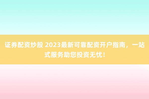 证券配资炒股 2023最新可靠配资开户指南，一站式服务助您投资无忧！