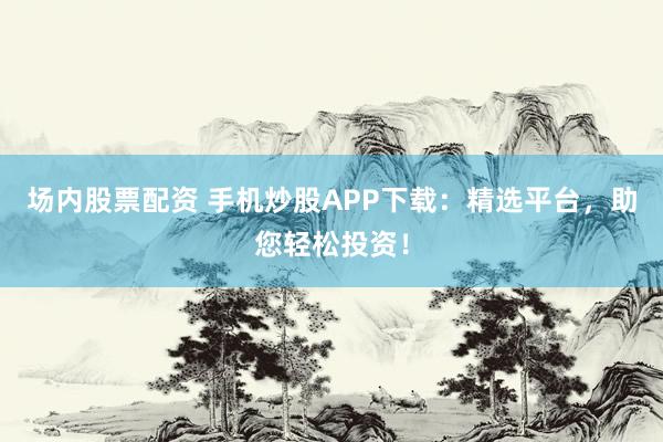 场内股票配资 手机炒股APP下载:精选平台,助您轻松投资!