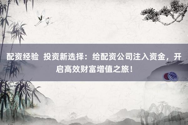 配资经验 投资新选择:给配资公司注入资金,开启高效财富增值之旅!