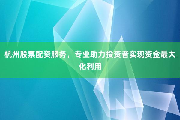 杭州股票配资服务，专业助力投资者实现资金最大化利用
