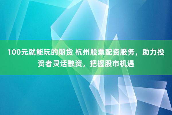 100元就能玩的期货 杭州股票配资服务，助力投资者灵活融资，把握股市机遇