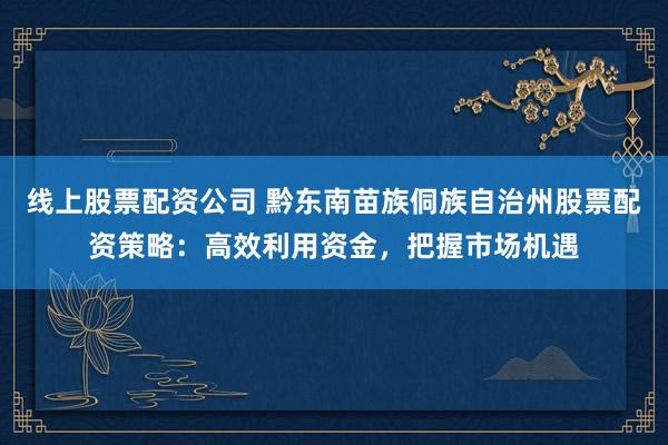 线上股票配资公司 黔东南苗族侗族自治州股票配资策略:高效利用资金,把握市场机遇