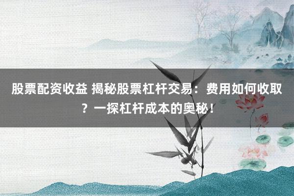 股票配资收益 揭秘股票杠杆交易:费用如何收取?一探杠杆成本的奥秘!