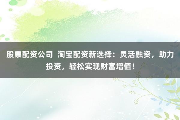 股票配资公司  淘宝配资新选择：灵活融资，助力投资，轻松实现财富增值！