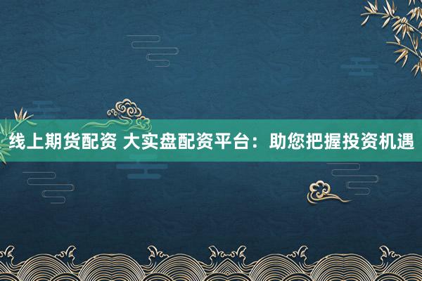 线上期货配资 大实盘配资平台:助您把握投资机遇