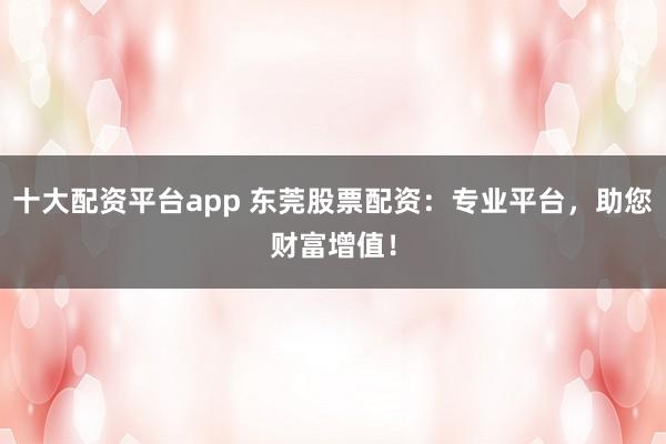 十大配资平台app 东莞股票配资：专业平台，助您财富增值！