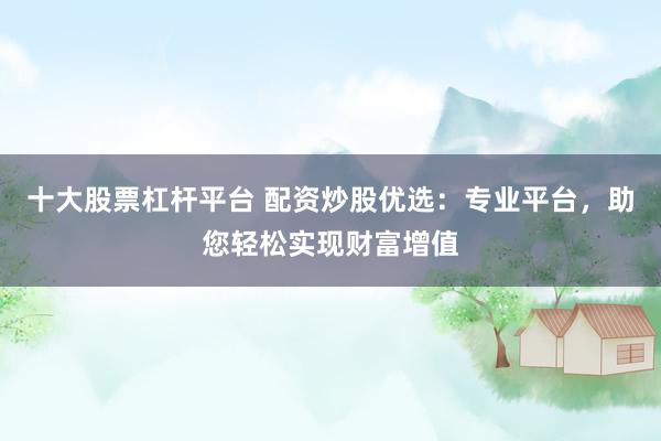 十大股票杠杆平台 配资炒股优选：专业平台，助您轻松实现财富增值
