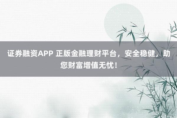 证券融资APP 正版金融理财平台，安全稳健，助您财富增值无忧！