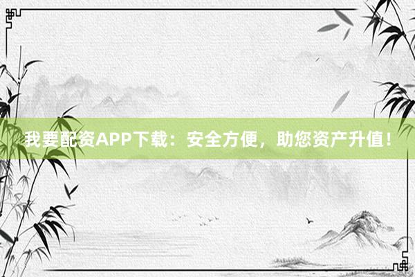 我要配资APP下载:安全方便,助您资产升值!