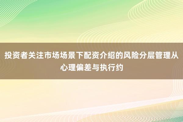 投资者关注市场场景下配资介绍的风险分层管理从心理偏差与执行约